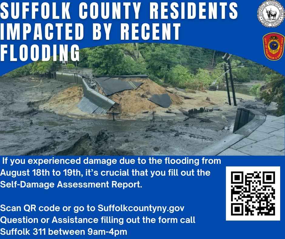 !! IMPORTANT STORM DAMAGE RECOVERY FOR RESIDENTS!! If you experienced damage due to the flooding from August 18th to 19th, it's crucial that you fill out the Self-Damage Assessment Report. This report will help determine whether Suffolk County residents can receive resources to assist with the recovery of their damages. Please make sure to complete the assessment to ensure your needs are accounted for. If you need assistance filling out the form or have any questions please call Suffolk 311 between the hours of 9am-4pm Link is also on Suffolkcountyny.gov on the yellow banner