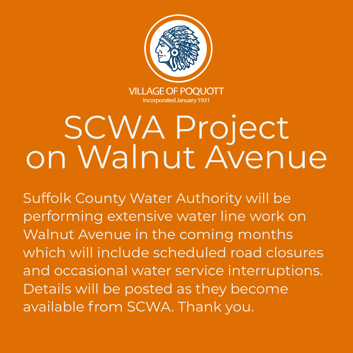 Suffolk County Water Authority will be performing extensive water line work on Walnut Avenue in the coming months with work beginning on July 17, 18 and July 21st from 7am to 4pm daily with approximately 400 feet of roadway being disturbed and inaccessible per day (beginning at corner of Washington and Chestnut). Parking regulations will be suspended at California and Walnut Beach parking lots beginning on the evening of July 16 thru the morning of July 19 and again beginning the evening of July 20 thru the morning of July 22 to accommodate Walnut resident vehicles. Walnut Avenue will be closed to traffic and inaccessible to vehicles during these times. Traffic control will be in place on Chestnut Avenue allowing two way traffic during hours that the work is underway. For more information please contact Village Hall.